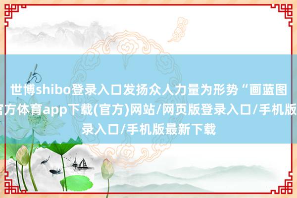 世博shibo登录入口发扬众人力量为形势“画蓝图”-世博官方体育app下载(官方)网站/网页版登录入口/手机版最新下载
