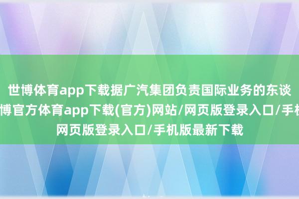 世博体育app下载据广汽集团负责国际业务的东谈主员默示-世博官方体育app下载(官方)网站/网页版登录入口/手机版最新下载