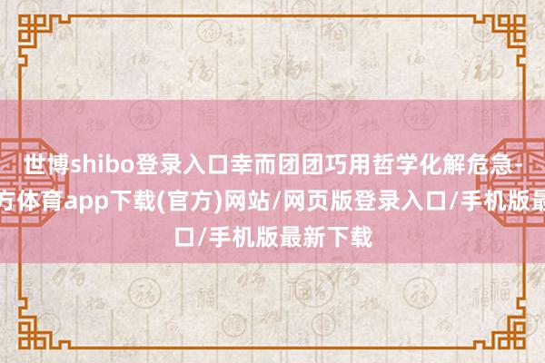 世博shibo登录入口幸而团团巧用哲学化解危急-世博官方体育app下载(官方)网站/网页版登录入口/手机版最新下载