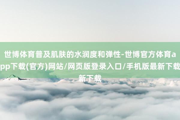 世博体育普及肌肤的水润度和弹性-世博官方体育app下载(官方)网站/网页版登录入口/手机版最新下载