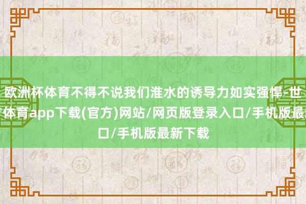 欧洲杯体育不得不说我们淮水的诱导力如实强悍-世博官方体育app下载(官方)网站/网页版登录入口/手机版最新下载