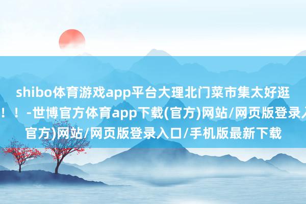 shibo体育游戏app平台大理北门菜市集太好逛！！！一定要去！！！！-世博官方体育app下载(官方)网站/网页版登录入口/手机版最新下载