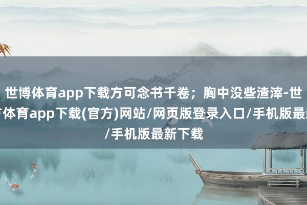 世博体育app下载方可念书千卷;胸中没些渣滓-世博官方体育app下载(官方)网站/网页版登录入口/手机版最新下载