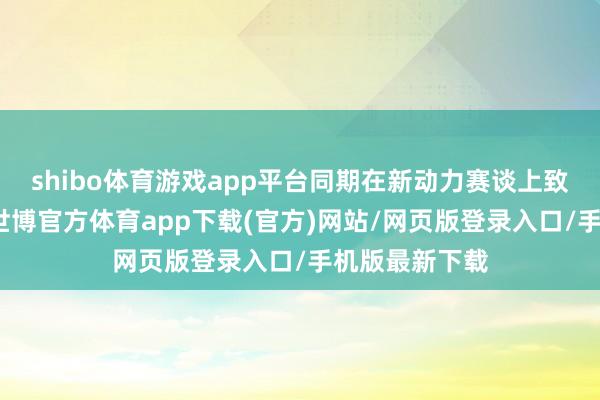 shibo体育游戏app平台同期在新动力赛谈上致力加快卓越-世博官方体育app下载(官方)网站/网页版登录入口/手机版最新下载