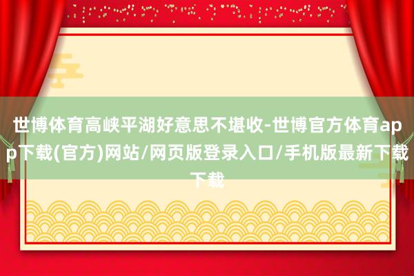 世博体育高峡平湖好意思不堪收-世博官方体育app下载(官方)网站/网页版登录入口/手机版最新下载