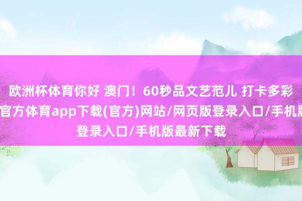 欧洲杯体育你好 澳门！60秒品文艺范儿 打卡多彩澳门-世博官方体育app下载(官方)网站/网页版登录入口/手机版最新下载