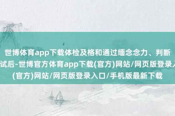 世博体育app下载体检及格和通过缅念念力、判断力、反馈力等智力测试后-世博官方体育app下载(官方)网站/网页版登录入口/手机版最新下载