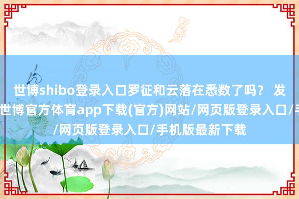 世博shibo登录入口罗征和云落在悉数了吗？ 发布于：山西省-世博官方体育app下载(官方)网站/网页版登录入口/手机版最新下载