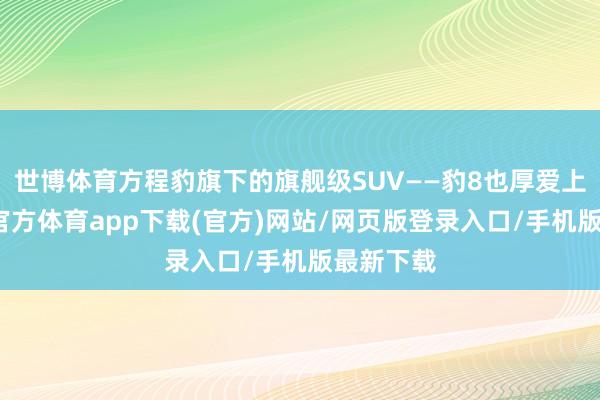世博体育方程豹旗下的旗舰级SUV——豹8也厚爱上市-世博官方体育app下载(官方)网站/网页版登录入口/手机版最新下载