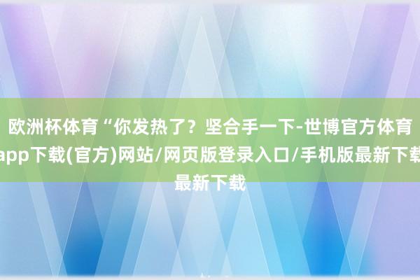 欧洲杯体育“你发热了？坚合手一下-世博官方体育app下载(官方)网站/网页版登录入口/手机版最新下载