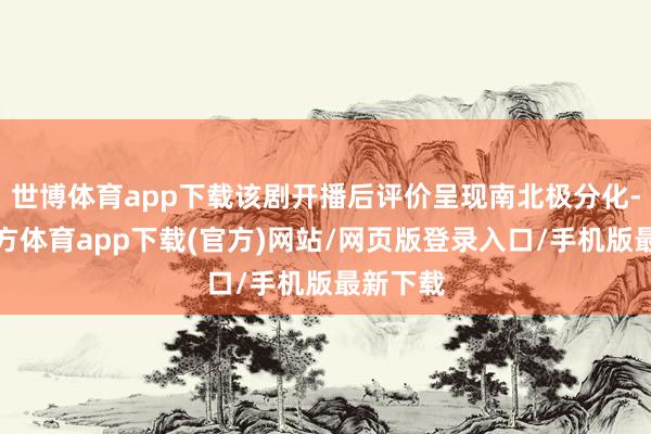 世博体育app下载该剧开播后评价呈现南北极分化-世博官方体育app下载(官方)网站/网页版登录入口/手机版最新下载