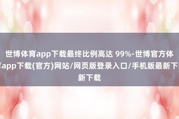 世博体育app下载最终比例高达 99%-世博官方体育app下载(官方)网站/网页版登录入口/手机版最新下载