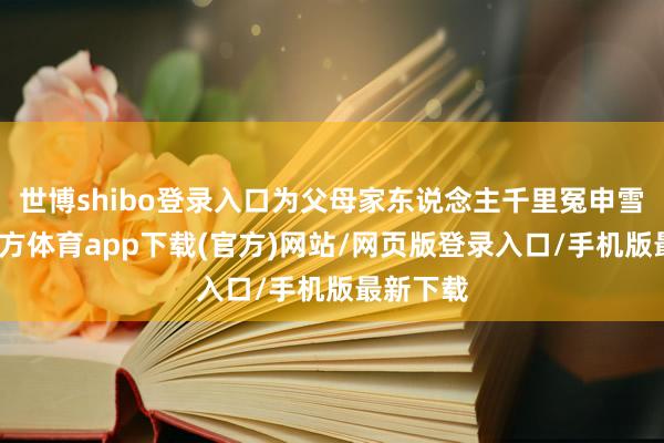 世博shibo登录入口为父母家东说念主千里冤申雪-世博官方体育app下载(官方)网站/网页版登录入口/手机版最新下载