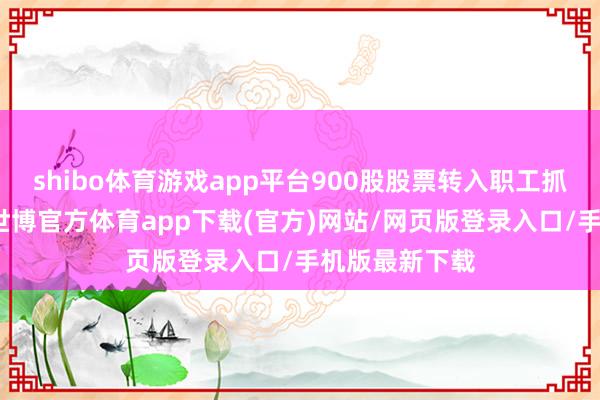 shibo体育游戏app平台900股股票转入职工抓股谋略账户-世博官方体育app下载(官方)网站/网页版登录入口/手机版最新下载