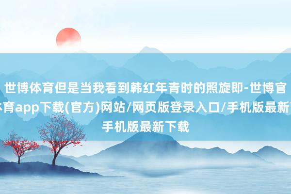 世博体育但是当我看到韩红年青时的照旋即-世博官方体育app下载(官方)网站/网页版登录入口/手机版最新下载