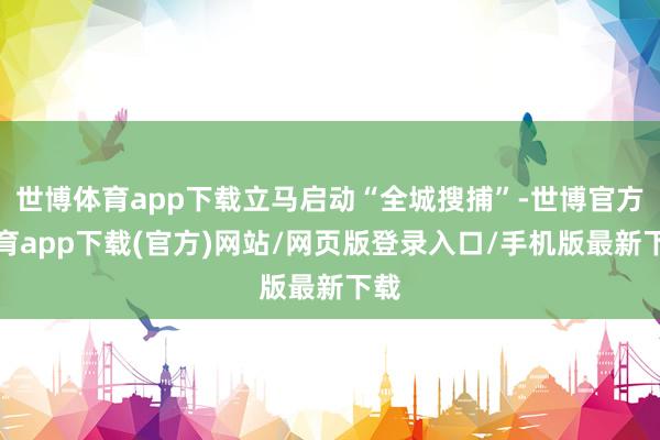 世博体育app下载立马启动“全城搜捕”-世博官方体育app下载(官方)网站/网页版登录入口/手机版最新下载
