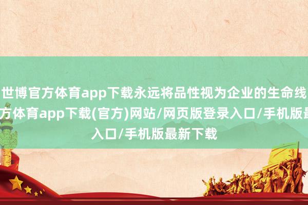 世博官方体育app下载永远将品性视为企业的生命线-世博官方体育app下载(官方)网站/网页版登录入口/手机版最新下载