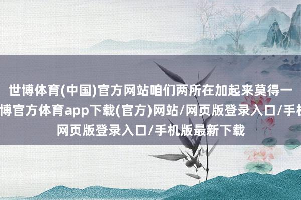 世博体育(中国)官方网站咱们两所在加起来莫得一千多元钱-世博官方体育app下载(官方)网站/网页版登录入口/手机版最新下载