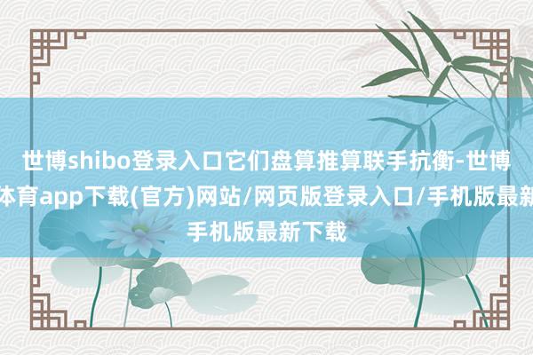 世博shibo登录入口它们盘算推算联手抗衡-世博官方体育app下载(官方)网站/网页版登录入口/手机版最新下载