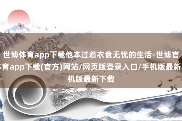 世博体育app下载他本过着衣食无忧的生活-世博官方体育app下载(官方)网站/网页版登录入口/手机版最新下载