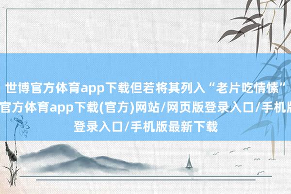 世博官方体育app下载但若将其列入“老片吃情愫”一类-世博官方体育app下载(官方)网站/网页版登录入口/手机版最新下载