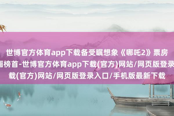 世博官方体育app下载备受瞩想象《哪吒2》票房依然登顶国产电影动画榜首-世博官方体育app下载(官方)网站/网页版登录入口/手机版最新下载