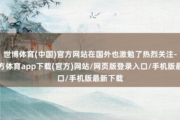 世博体育(中国)官方网站在国外也激勉了热烈关注-世博官方体育app下载(官方)网站/网页版登录入口/手机版最新下载