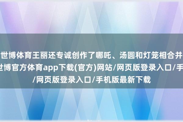 世博体育王丽还专诚创作了哪吒、汤圆和灯笼相合并的彩塑作品-世博官方体育app下载(官方)网站/网页版登录入口/手机版最新下载