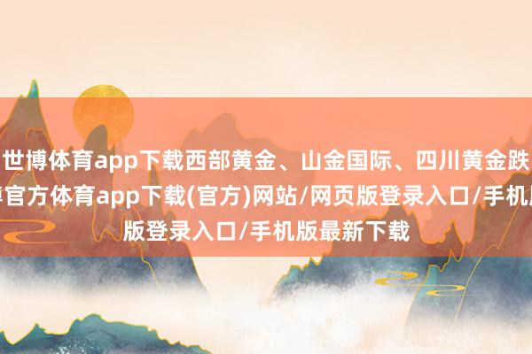 世博体育app下载西部黄金、山金国际、四川黄金跌超1%-世博官方体育app下载(官方)网站/网页版登录入口/手机版最新下载