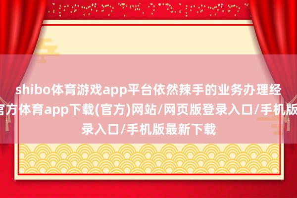 shibo体育游戏app平台依然辣手的业务办理经由-世博官方体育app下载(官方)网站/网页版登录入口/手机版最新下载