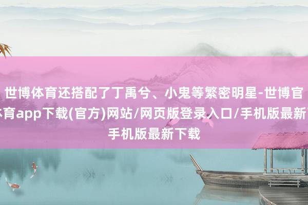 世博体育还搭配了丁禹兮、小鬼等繁密明星-世博官方体育app下载(官方)网站/网页版登录入口/手机版最新下载