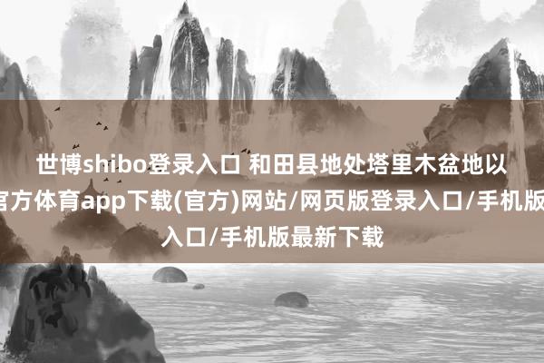 世博shibo登录入口 　　和田县地处塔里木盆地以南-世博官方体育app下载(官方)网站/网页版登录入口/手机版最新下载