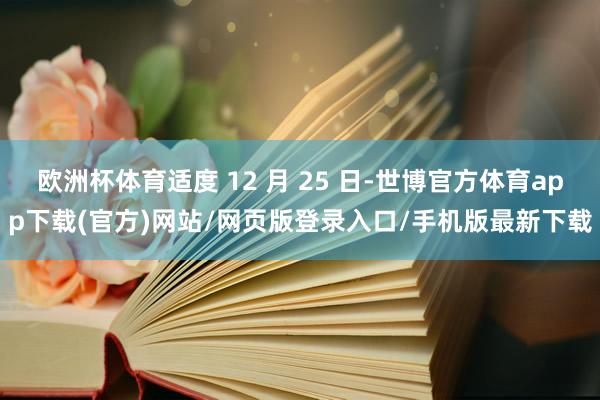 欧洲杯体育适度 12 月 25 日-世博官方体育app下载(官方)网站/网页版登录入口/手机版最新下载