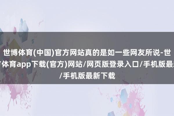 世博体育(中国)官方网站真的是如一些网友所说-世博官方体育app下载(官方)网站/网页版登录入口/手机版最新下载