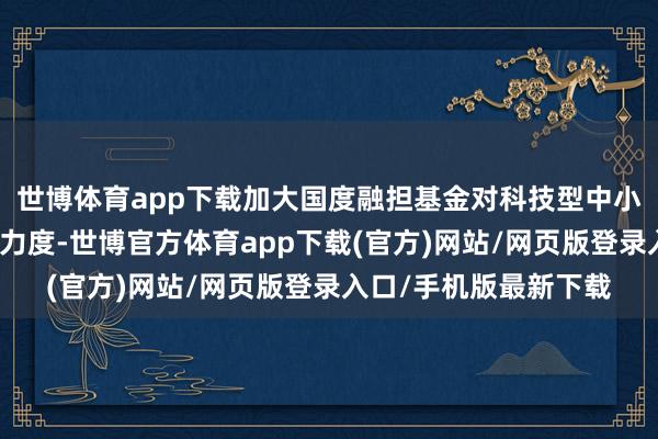 世博体育app下载加大国度融担基金对科技型中小企业风险分摊和抵偿力度-世博官方体育app下载(官方)网站/网页版登录入口/手机版最新下载