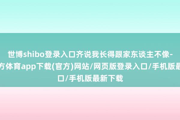 世博shibo登录入口齐说我长得跟家东谈主不像-世博官方体育app下载(官方)网站/网页版登录入口/手机版最新下载
