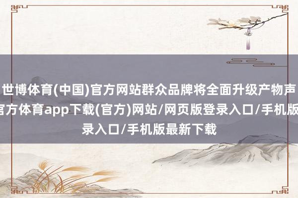 世博体育(中国)官方网站群众品牌将全面升级产物声势-世博官方体育app下载(官方)网站/网页版登录入口/手机版最新下载