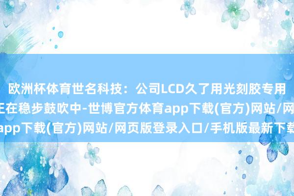 欧洲杯体育世名科技：公司LCD久了用光刻胶专用纳米脸色散播液款式正在稳步鼓吹中-世博官方体育app下载(官方)网站/网页版登录入口/手机版最新下载