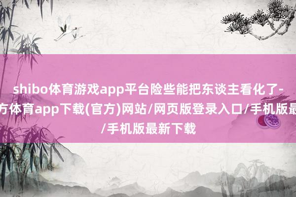 shibo体育游戏app平台险些能把东谈主看化了-世博官方体育app下载(官方)网站/网页版登录入口/手机版最新下载