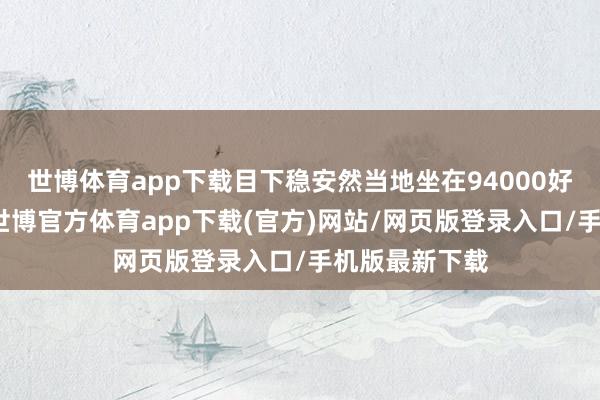 世博体育app下载目下稳安然当地坐在94000好意思元上方-世博官方体育app下载(官方)网站/网页版登录入口/手机版最新下载