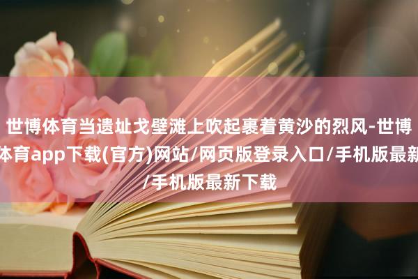 世博体育当遗址戈壁滩上吹起裹着黄沙的烈风-世博官方体育app下载(官方)网站/网页版登录入口/手机版最新下载