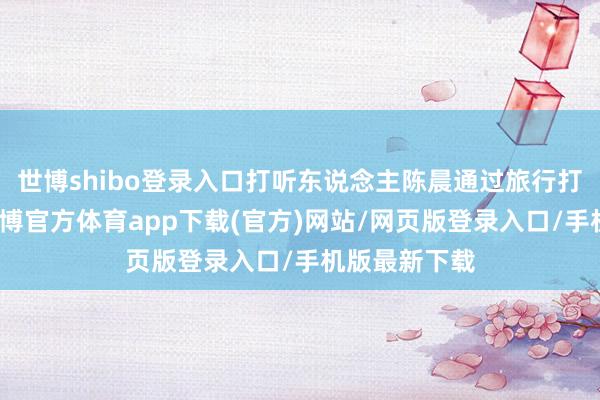 世博shibo登录入口打听东说念主陈晨通过旅行打听的神情-世博官方体育app下载(官方)网站/网页版登录入口/手机版最新下载