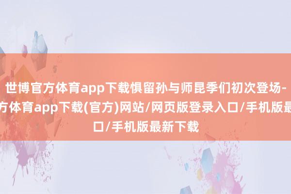世博官方体育app下载惧留孙与师昆季们初次登场-世博官方体育app下载(官方)网站/网页版登录入口/手机版最新下载