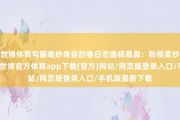 世博体育勾画唯妙身姿的春日恋曲杨晨晨：粉樱柔纱相见白色丹宁-世博官方体育app下载(官方)网站/网页版登录入口/手机版最新下载