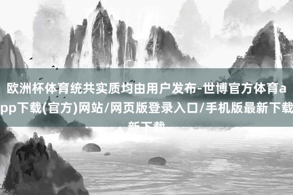 欧洲杯体育统共实质均由用户发布-世博官方体育app下载(官方)网站/网页版登录入口/手机版最新下载