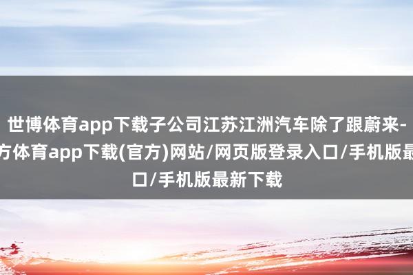 世博体育app下载子公司江苏江洲汽车除了跟蔚来-世博官方体育app下载(官方)网站/网页版登录入口/手机版最新下载