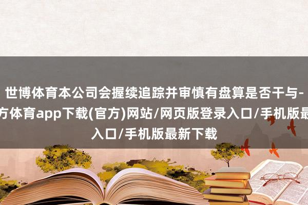 世博体育本公司会握续追踪并审慎有盘算是否干与-世博官方体育app下载(官方)网站/网页版登录入口/手机版最新下载