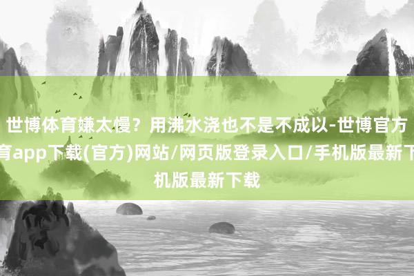 世博体育嫌太慢？用沸水浇也不是不成以-世博官方体育app下载(官方)网站/网页版登录入口/手机版最新下载