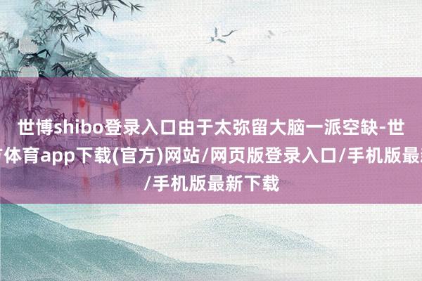 世博shibo登录入口由于太弥留大脑一派空缺-世博官方体育app下载(官方)网站/网页版登录入口/手机版最新下载