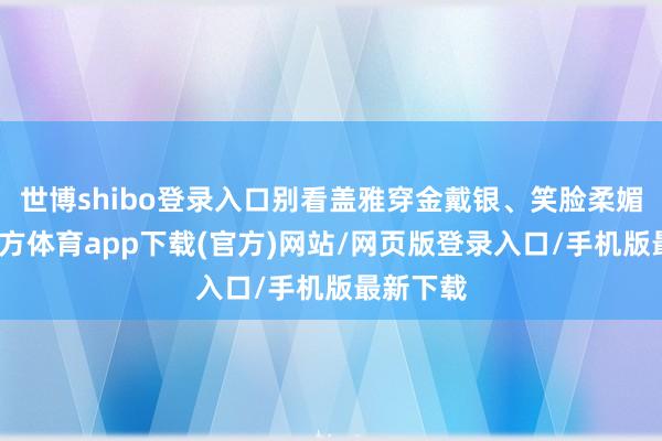 世博shibo登录入口别看盖雅穿金戴银、笑脸柔媚-世博官方体育app下载(官方)网站/网页版登录入口/手机版最新下载